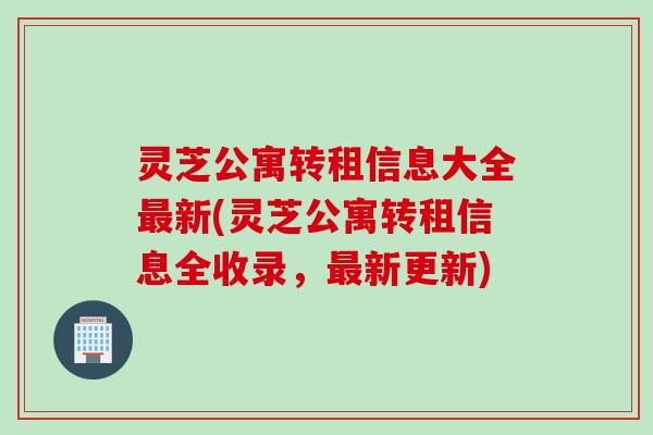 灵芝公寓转租信息大全最新(灵芝公寓转租信息全收录，最新更新)