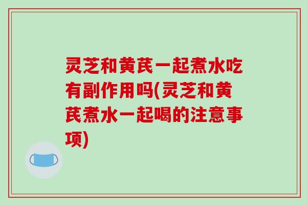灵芝和黄芪一起煮水吃有副作用吗(灵芝和黄芪煮水一起喝的注意事项)