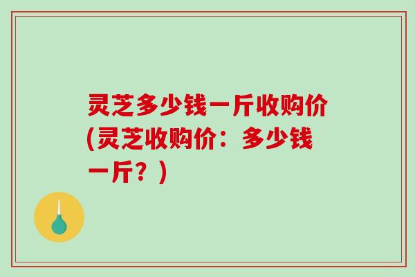 灵芝多少钱一斤收购价(灵芝收购价:多少钱一斤?) 灵芝多少钱一斤收购价(灵芝收购价:多少钱一斤?)