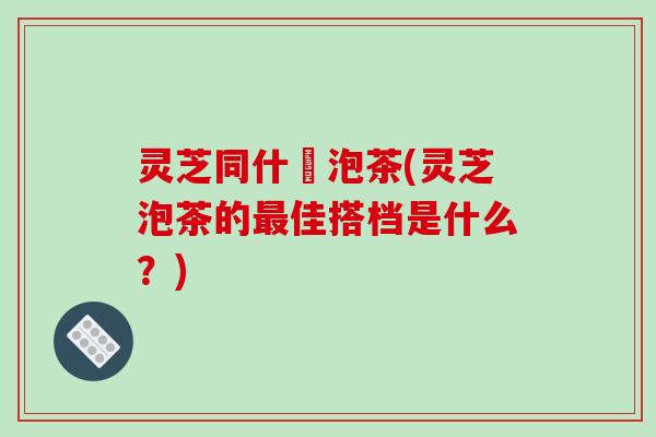 灵芝同什麼泡茶(灵芝泡茶的最佳搭档是什么？)