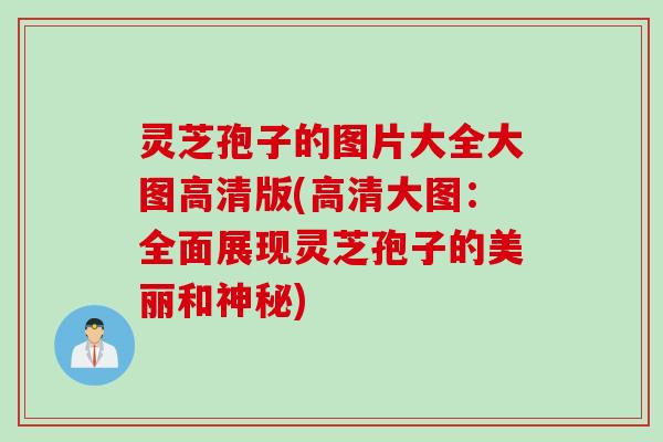 灵芝孢子的图片大全大图高清版(高清大图：全面展现灵芝孢子的美丽和神秘)