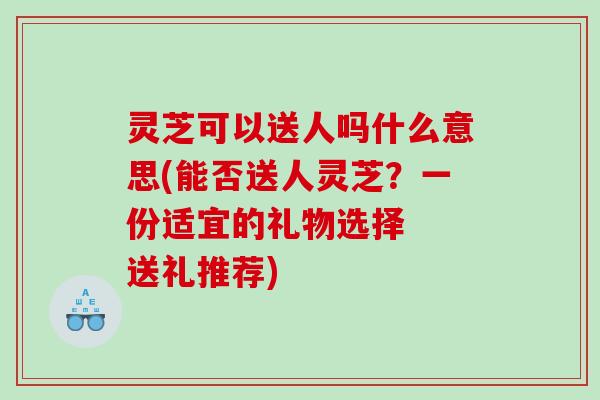 灵芝可以送人吗什么意思(能否送人灵芝？一份适宜的礼物选择  送礼推荐)
