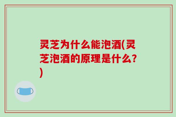 灵芝为什么能泡酒(灵芝泡酒的原理是什么？)