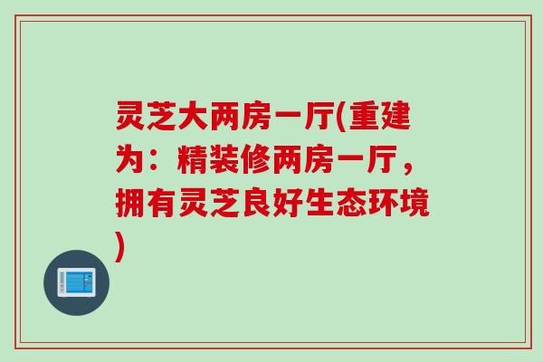 灵芝大两房一厅(重建为：精装修两房一厅，拥有灵芝良好生态环境)