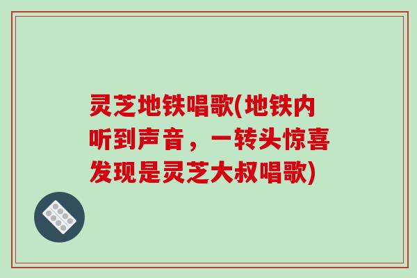 灵芝地铁唱歌(地铁内听到声音，一转头惊喜发现是灵芝大叔唱歌)