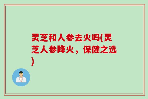 灵芝和人参去火吗(灵芝人参降火，保健之选)
