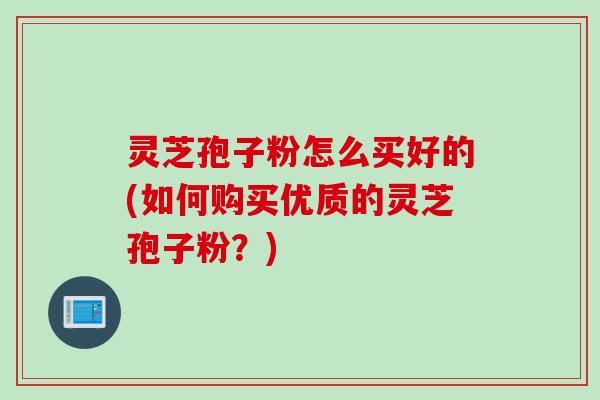 灵芝孢子粉怎么买好的(如何购买优质的灵芝孢子粉？)