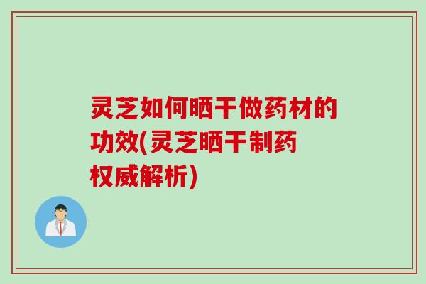 灵芝如何晒干做药材的功效(灵芝晒干制药 权威解析)