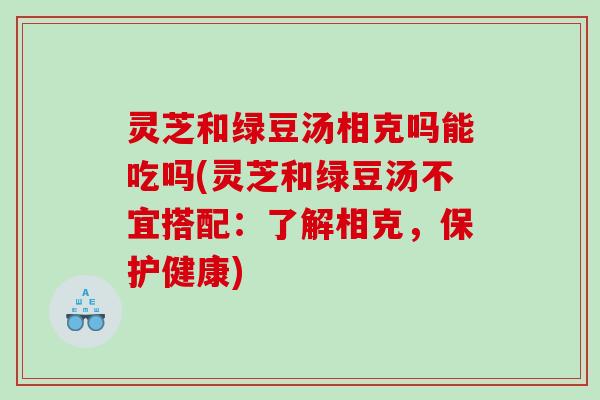 灵芝和绿豆汤相克吗能吃吗(灵芝和绿豆汤不宜搭配：了解相克，保护健康)