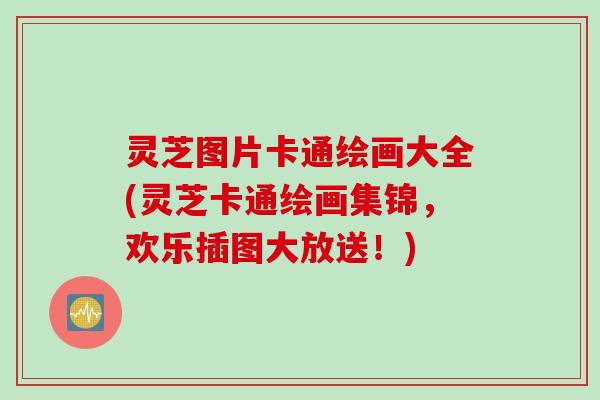 灵芝图片卡通绘画大全(灵芝卡通绘画集锦，欢乐插图大放送！)