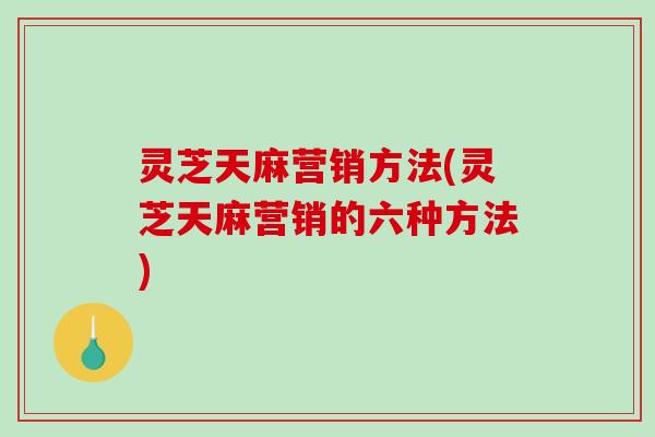 灵芝天麻营销方法(灵芝天麻营销的六种方法)