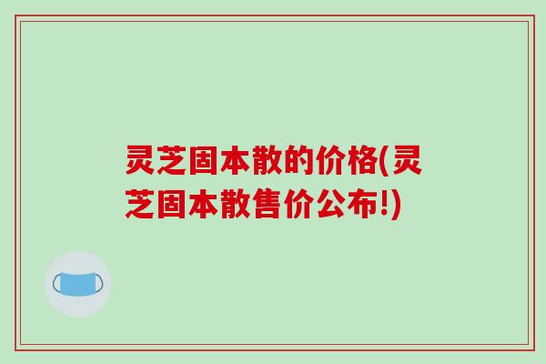 灵芝固本散的价格(灵芝固本散售价公布!)