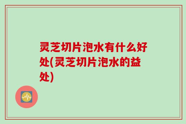 灵芝切片泡水有什么好处(灵芝切片泡水的益处)
