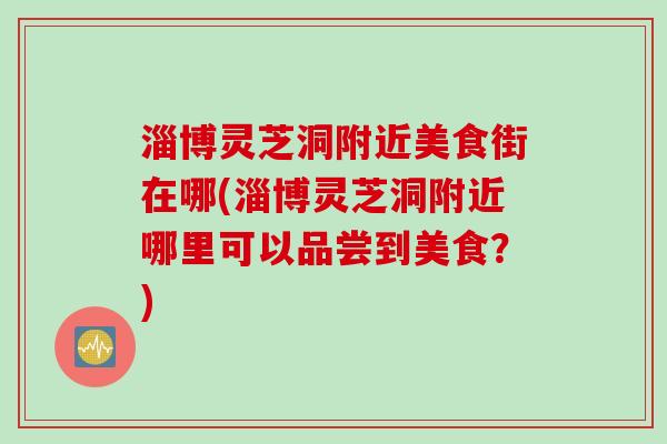 淄博灵芝洞附近美食街在哪(淄博灵芝洞附近哪里可以品尝到美食？)