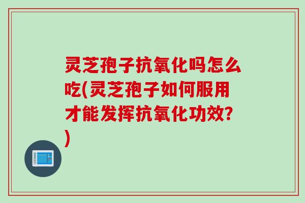 灵芝孢子抗氧化吗怎么吃(灵芝孢子如何服用才能发挥抗氧化功效？)