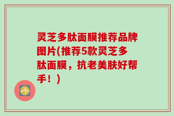 灵芝多肽面膜推荐品牌图片(推荐5款灵芝多肽面膜，抗老美肤好帮手！)