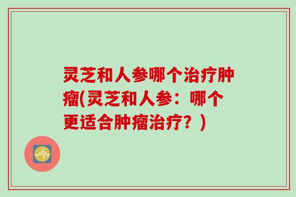 灵芝和人参哪个治疗肿瘤(灵芝和人参：哪个更适合肿瘤治疗？)