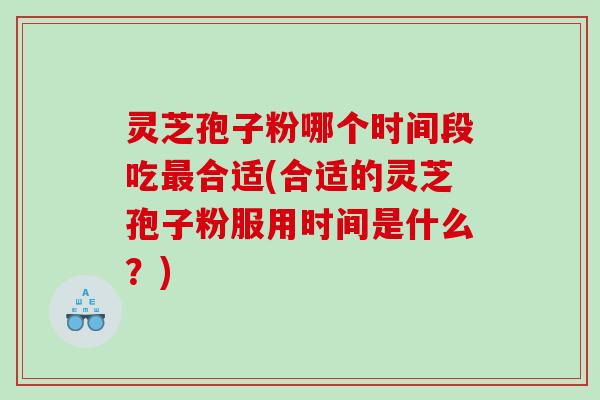 灵芝孢子粉哪个时间段吃最合适(合适的灵芝孢子粉服用时间是什么？)