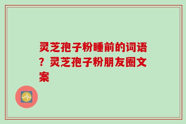 灵芝孢子粉睡前的词语？灵芝孢子粉朋友圈文案