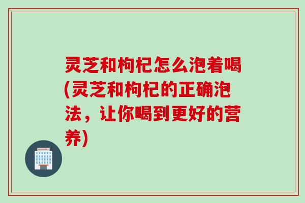 灵芝和枸杞怎么泡着喝(灵芝和枸杞的正确泡法，让你喝到更好的营养)