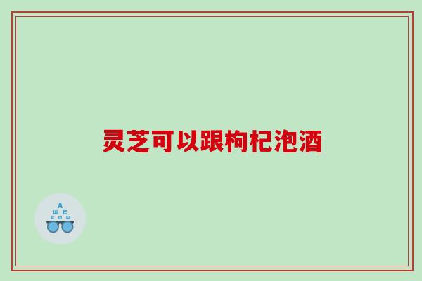 灵芝可以跟枸杞泡酒