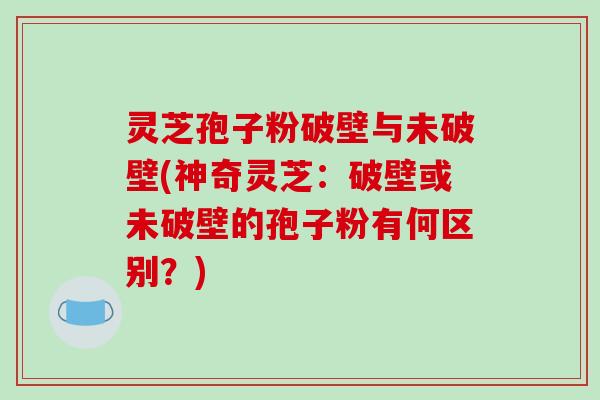 灵芝孢子粉破壁与未破壁(神奇灵芝：破壁或未破壁的孢子粉有何区别？)