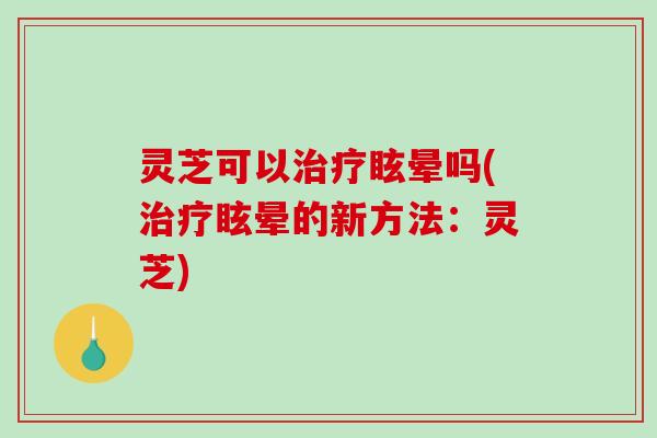 灵芝可以治疗眩晕吗(治疗眩晕的新方法：灵芝)