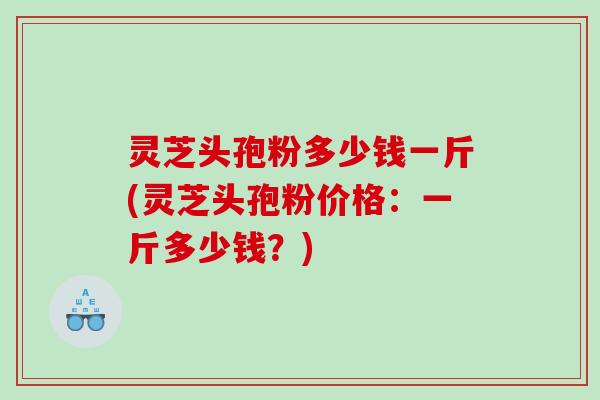 灵芝头孢粉多少钱一斤(灵芝头孢粉价格：一斤多少钱？)