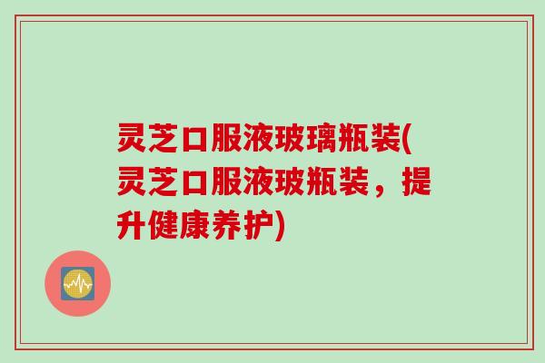 灵芝口服液玻璃瓶装(灵芝口服液玻瓶装，提升健康养护)