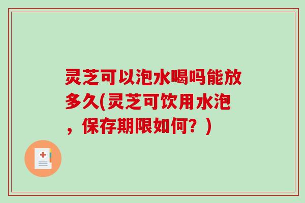 灵芝可以泡水喝吗能放多久(灵芝可饮用水泡，保存期限如何？)