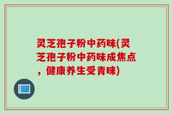 灵芝孢子粉中药味(灵芝孢子粉中药味成焦点，健康养生受青睐)