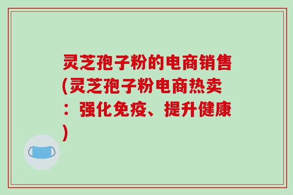 灵芝孢子粉的电商销售(灵芝孢子粉电商热卖：强化免疫、提升健康)