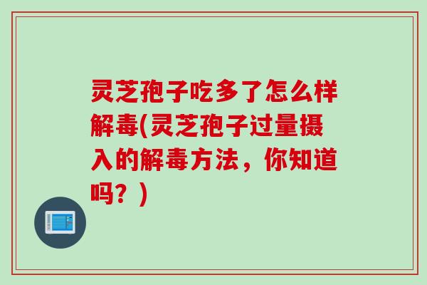 灵芝孢子吃多了怎么样解毒(灵芝孢子过量摄入的解毒方法，你知道吗？)