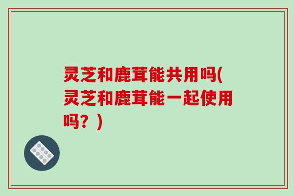 灵芝和鹿茸能共用吗(灵芝和鹿茸能一起使用吗？)