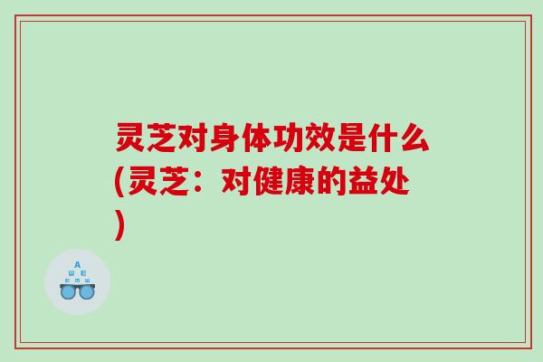 灵芝对身体功效是什么(灵芝：对健康的益处)