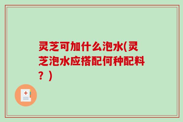 灵芝可加什么泡水(灵芝泡水应搭配何种配料？)