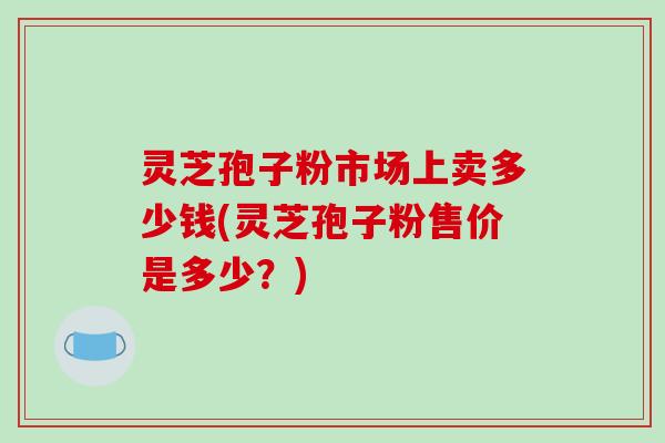 灵芝孢子粉市场上卖多少钱(灵芝孢子粉售价是多少？)