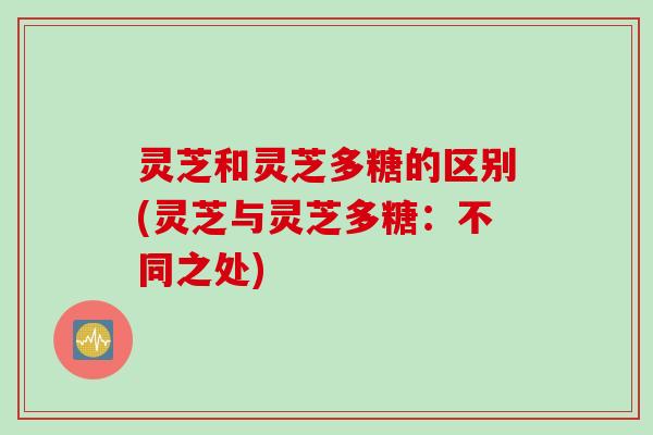灵芝和灵芝多糖的区别(灵芝与灵芝多糖：不同之处)