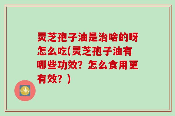 灵芝孢子油是治啥的呀怎么吃(灵芝孢子油有哪些功效？怎么食用更有效？)