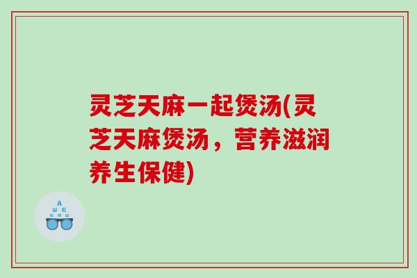 灵芝天麻一起煲汤(灵芝天麻煲汤，营养滋润养生保健)
