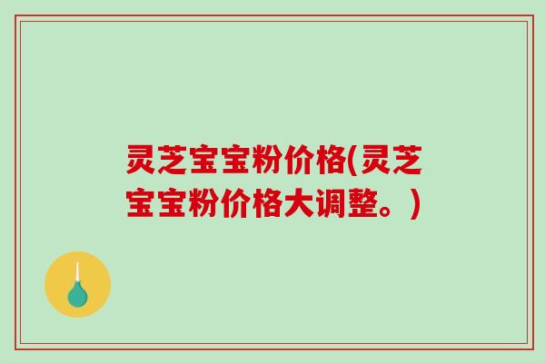 灵芝宝宝粉价格(灵芝宝宝粉价格大调整。)