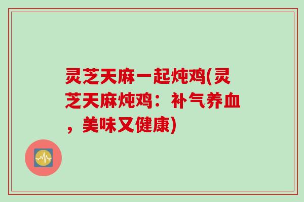 灵芝天麻一起炖鸡(灵芝天麻炖鸡：补气养血，美味又健康)