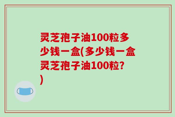 灵芝孢子油100粒多少钱一盒(多少钱一盒灵芝孢子油100粒？)