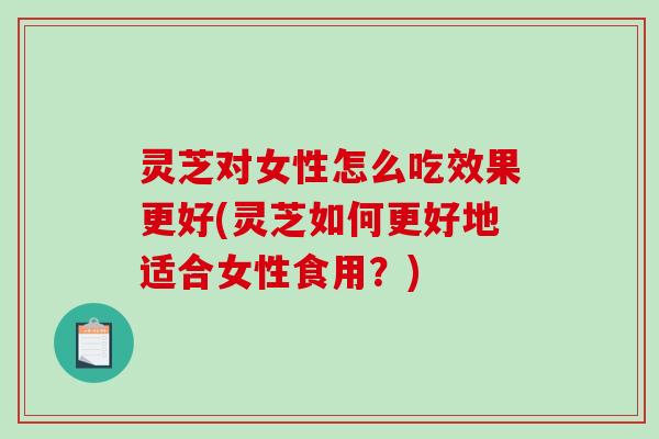 灵芝对女性怎么吃效果更好(灵芝如何更好地适合女性食用？)