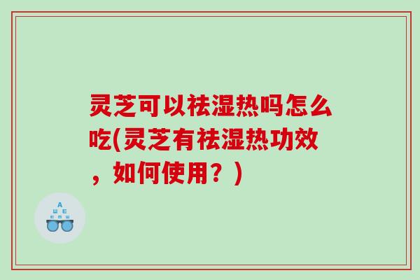 灵芝可以祛湿热吗怎么吃(灵芝有祛湿热功效，如何使用？)