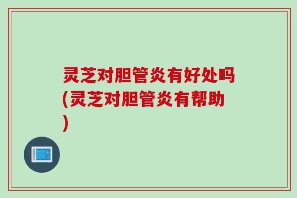 灵芝对胆管炎有好处吗(灵芝对胆管炎有帮助)