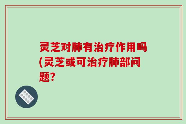 灵芝对肺有治疗作用吗(灵芝或可治疗肺部问题？