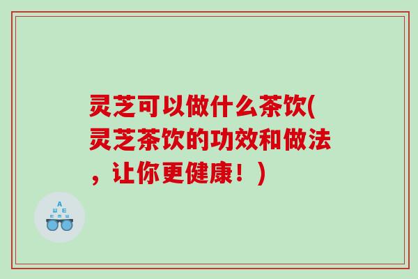 灵芝可以做什么茶饮(灵芝茶饮的功效和做法，让你更健康！)