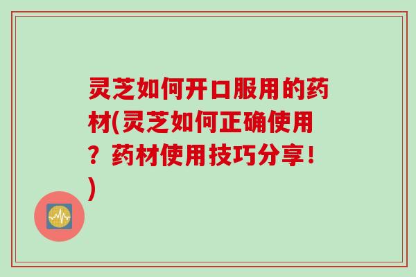 灵芝如何开口服用的药材(灵芝如何正确使用？药材使用技巧分享！)