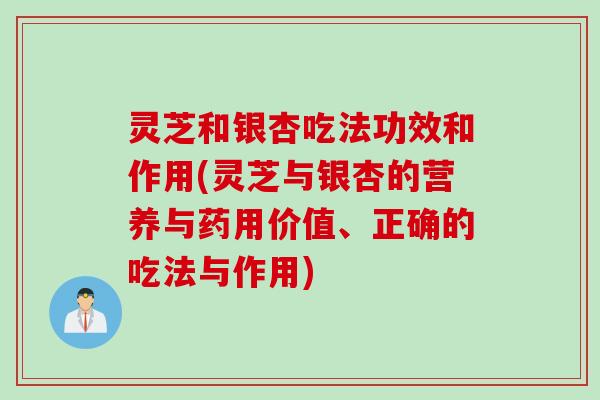 灵芝和银杏吃法功效和作用(灵芝与银杏的营养与药用价值、正确的吃法与作用)
